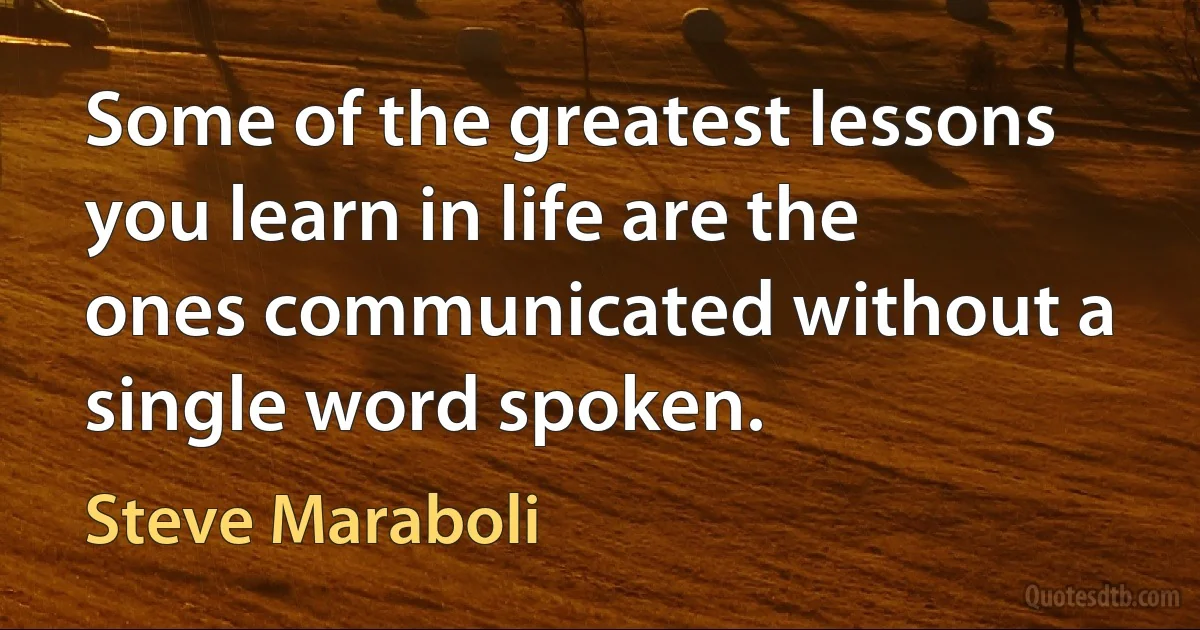 Some of the greatest lessons you learn in life are the ones communicated without a single word spoken. (Steve Maraboli)