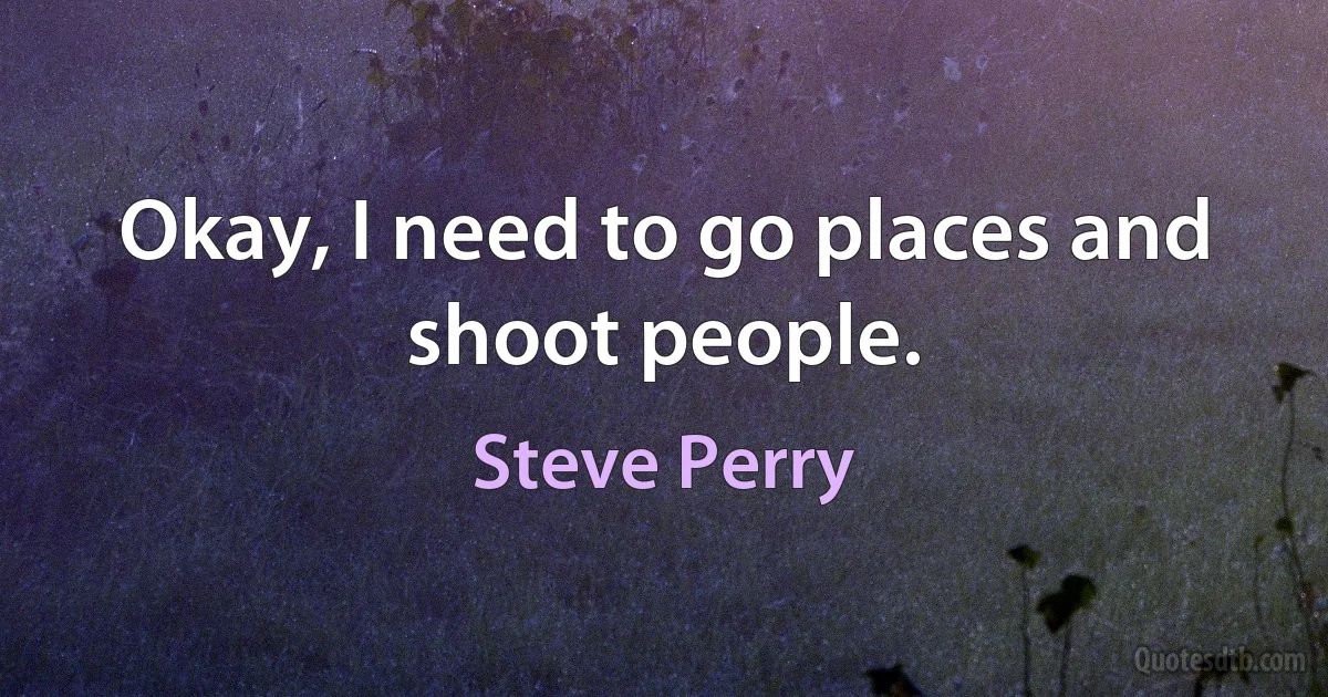 Okay, I need to go places and shoot people. (Steve Perry)