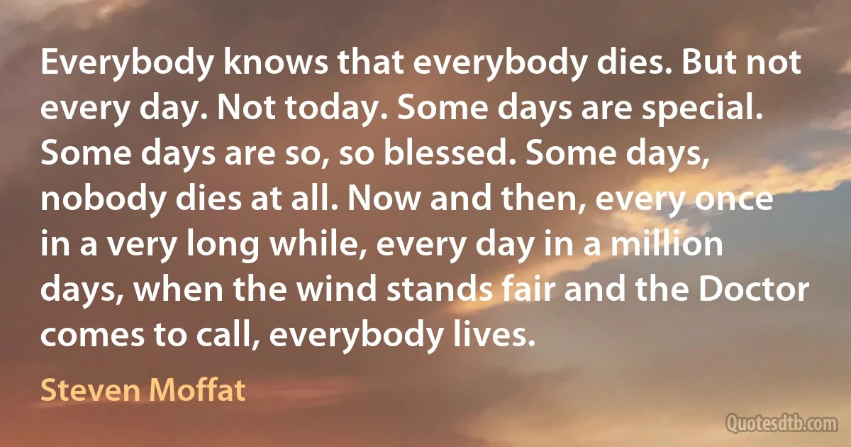 Everybody knows that everybody dies. But not every day. Not today. Some days are special. Some days are so, so blessed. Some days, nobody dies at all. Now and then, every once in a very long while, every day in a million days, when the wind stands fair and the Doctor comes to call, everybody lives. (Steven Moffat)