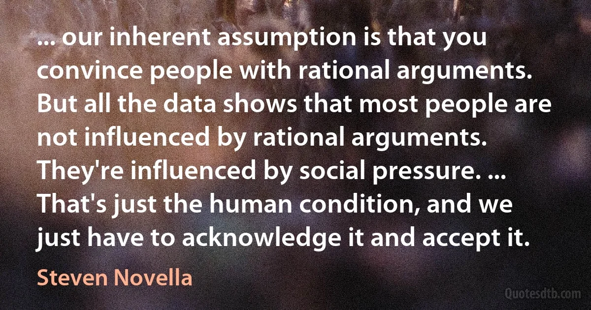 ... our inherent assumption is that you convince people with rational arguments. But all the data shows that most people are not influenced by rational arguments. They're influenced by social pressure. ... That's just the human condition, and we just have to acknowledge it and accept it. (Steven Novella)