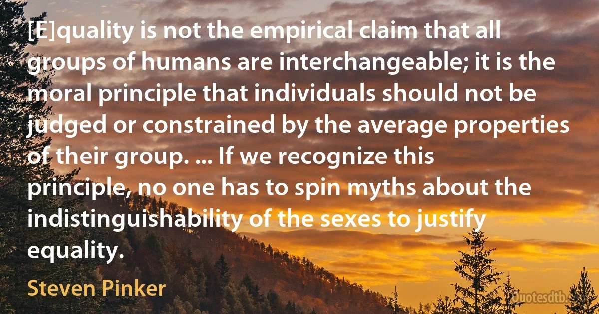 [E]quality is not the empirical claim that all groups of humans are interchangeable; it is the moral principle that individuals should not be judged or constrained by the average properties of their group. ... If we recognize this principle, no one has to spin myths about the indistinguishability of the sexes to justify equality. (Steven Pinker)