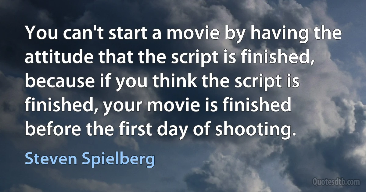 You can't start a movie by having the attitude that the script is finished, because if you think the script is finished, your movie is finished before the first day of shooting. (Steven Spielberg)