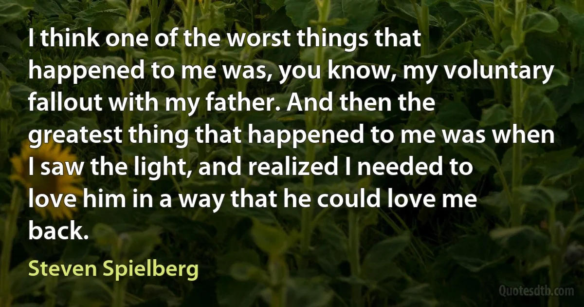 I think one of the worst things that happened to me was, you know, my voluntary fallout with my father. And then the greatest thing that happened to me was when I saw the light, and realized I needed to love him in a way that he could love me back. (Steven Spielberg)