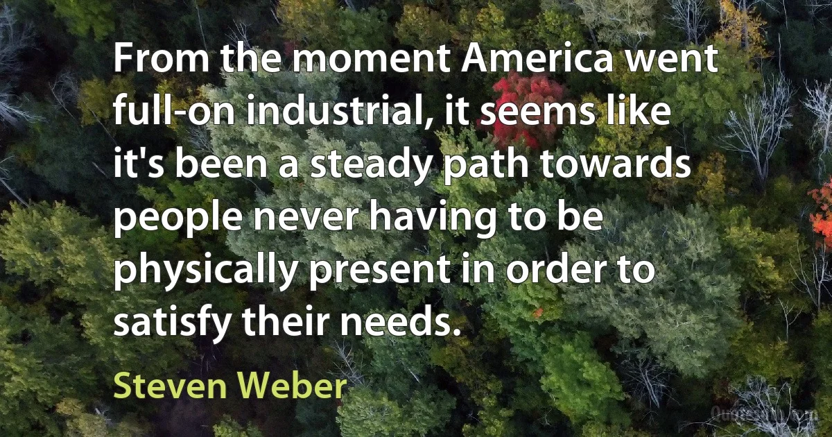 From the moment America went full-on industrial, it seems like it's been a steady path towards people never having to be physically present in order to satisfy their needs. (Steven Weber)