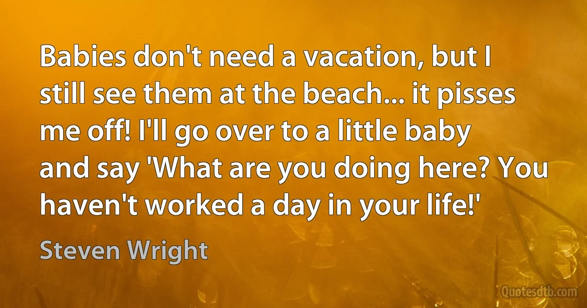 Babies don't need a vacation, but I still see them at the beach... it pisses me off! I'll go over to a little baby and say 'What are you doing here? You haven't worked a day in your life!' (Steven Wright)