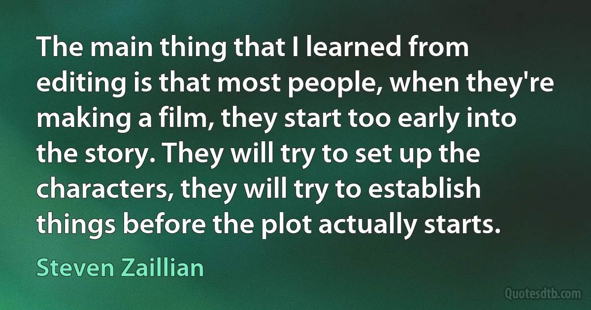 The main thing that I learned from editing is that most people, when they're making a film, they start too early into the story. They will try to set up the characters, they will try to establish things before the plot actually starts. (Steven Zaillian)