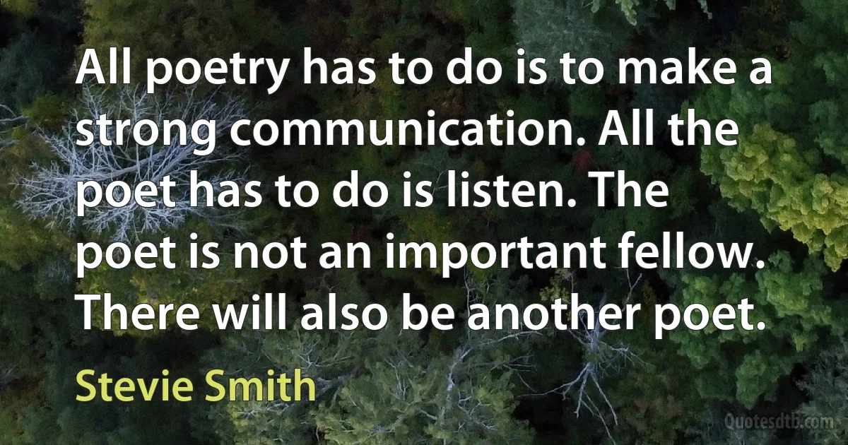 All poetry has to do is to make a strong communication. All the poet has to do is listen. The poet is not an important fellow. There will also be another poet. (Stevie Smith)