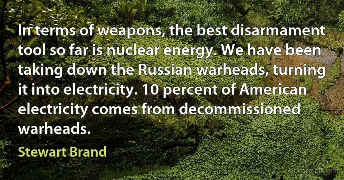 In terms of weapons, the best disarmament tool so far is nuclear energy. We have been taking down the Russian warheads, turning it into electricity. 10 percent of American electricity comes from decommissioned warheads. (Stewart Brand)