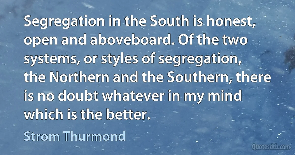 Segregation in the South is honest, open and aboveboard. Of the two systems, or styles of segregation, the Northern and the Southern, there is no doubt whatever in my mind which is the better. (Strom Thurmond)