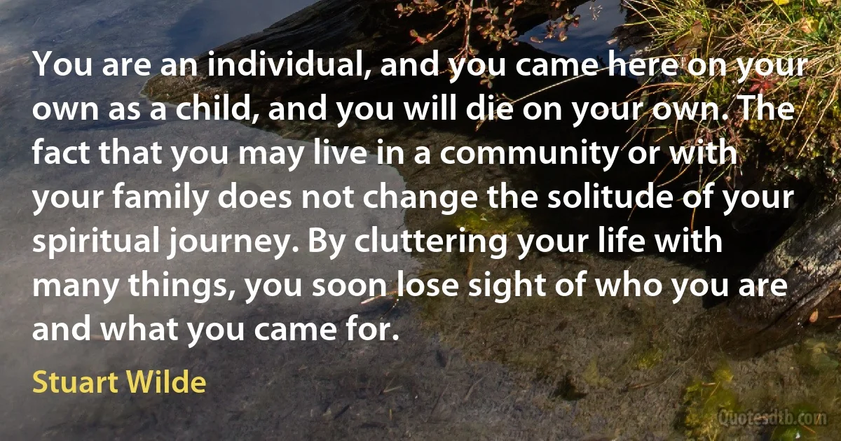 You are an individual, and you came here on your own as a child, and you will die on your own. The fact that you may live in a community or with your family does not change the solitude of your spiritual journey. By cluttering your life with many things, you soon lose sight of who you are and what you came for. (Stuart Wilde)