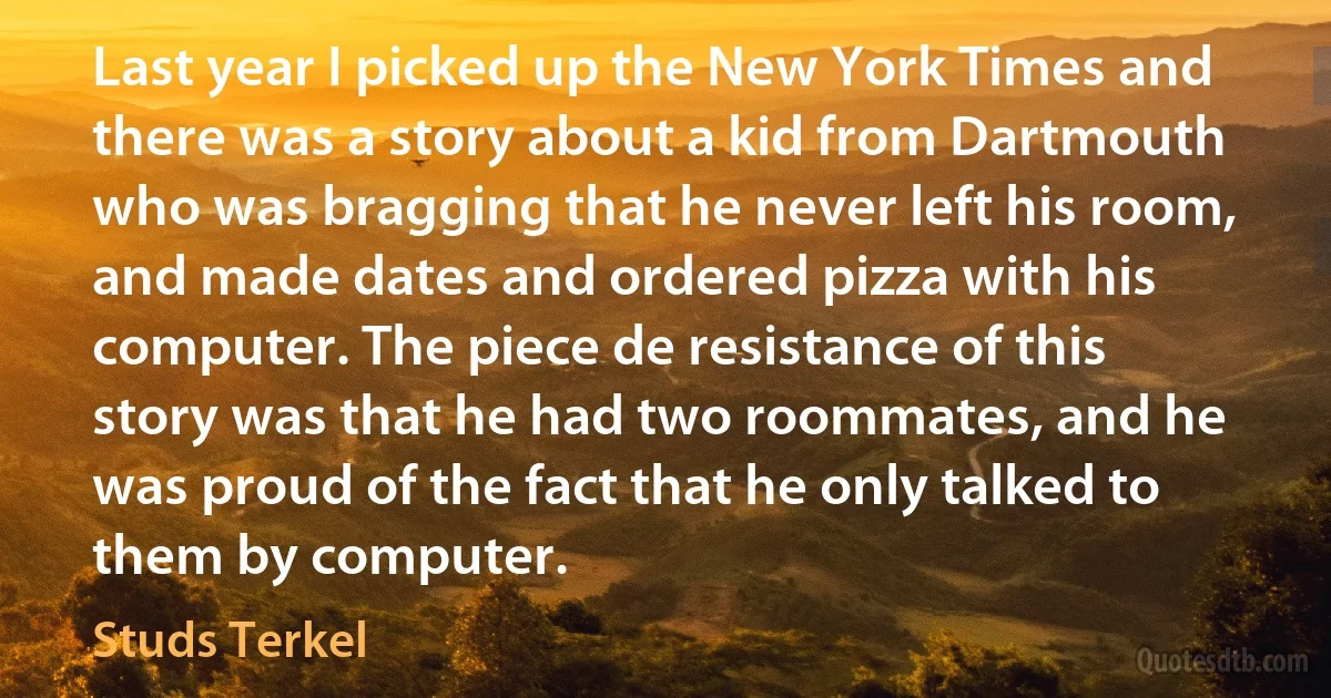 Last year I picked up the New York Times and there was a story about a kid from Dartmouth who was bragging that he never left his room, and made dates and ordered pizza with his computer. The piece de resistance of this story was that he had two roommates, and he was proud of the fact that he only talked to them by computer. (Studs Terkel)