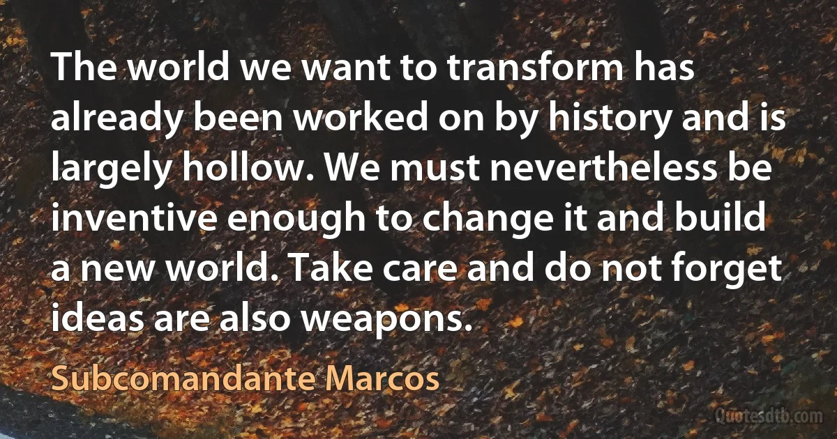 The world we want to transform has already been worked on by history and is largely hollow. We must nevertheless be inventive enough to change it and build a new world. Take care and do not forget ideas are also weapons. (Subcomandante Marcos)