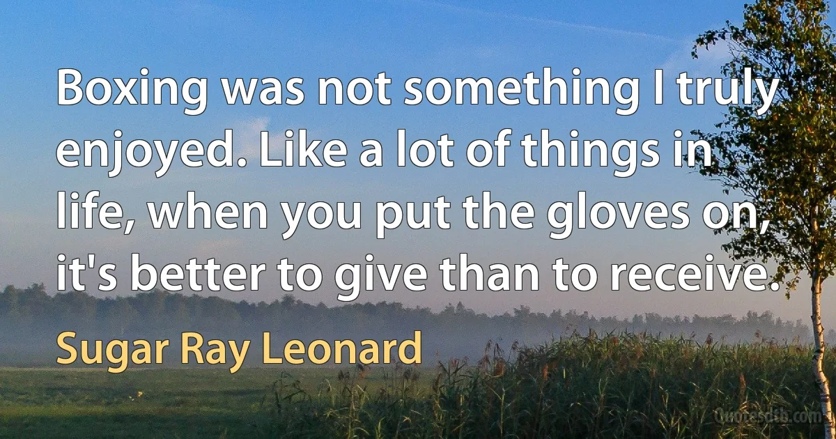 Boxing was not something I truly enjoyed. Like a lot of things in life, when you put the gloves on, it's better to give than to receive. (Sugar Ray Leonard)