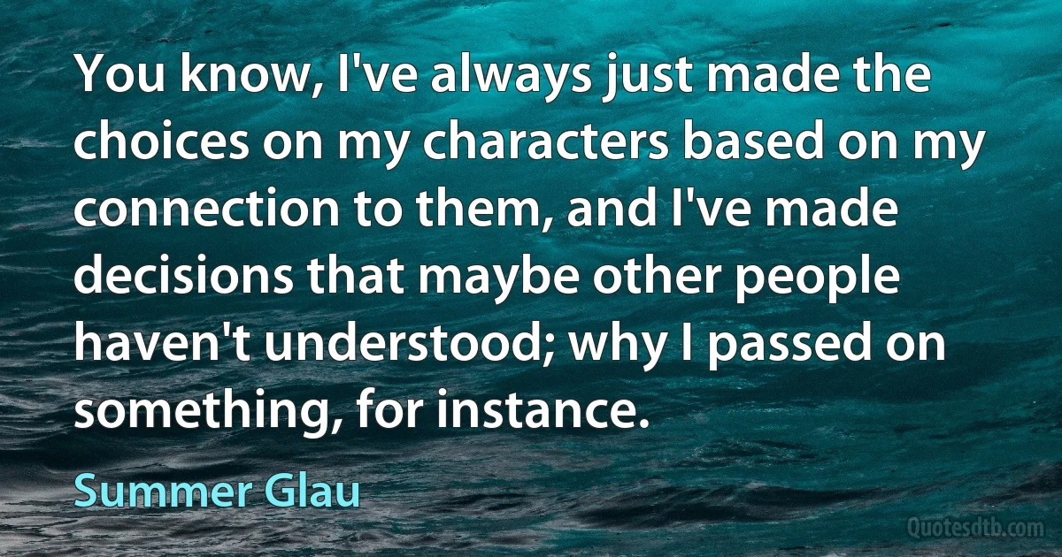 You know, I've always just made the choices on my characters based on my connection to them, and I've made decisions that maybe other people haven't understood; why I passed on something, for instance. (Summer Glau)