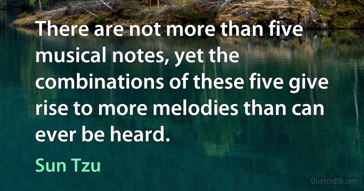 There are not more than five musical notes, yet the combinations of these five give rise to more melodies than can ever be heard. (Sun Tzu)