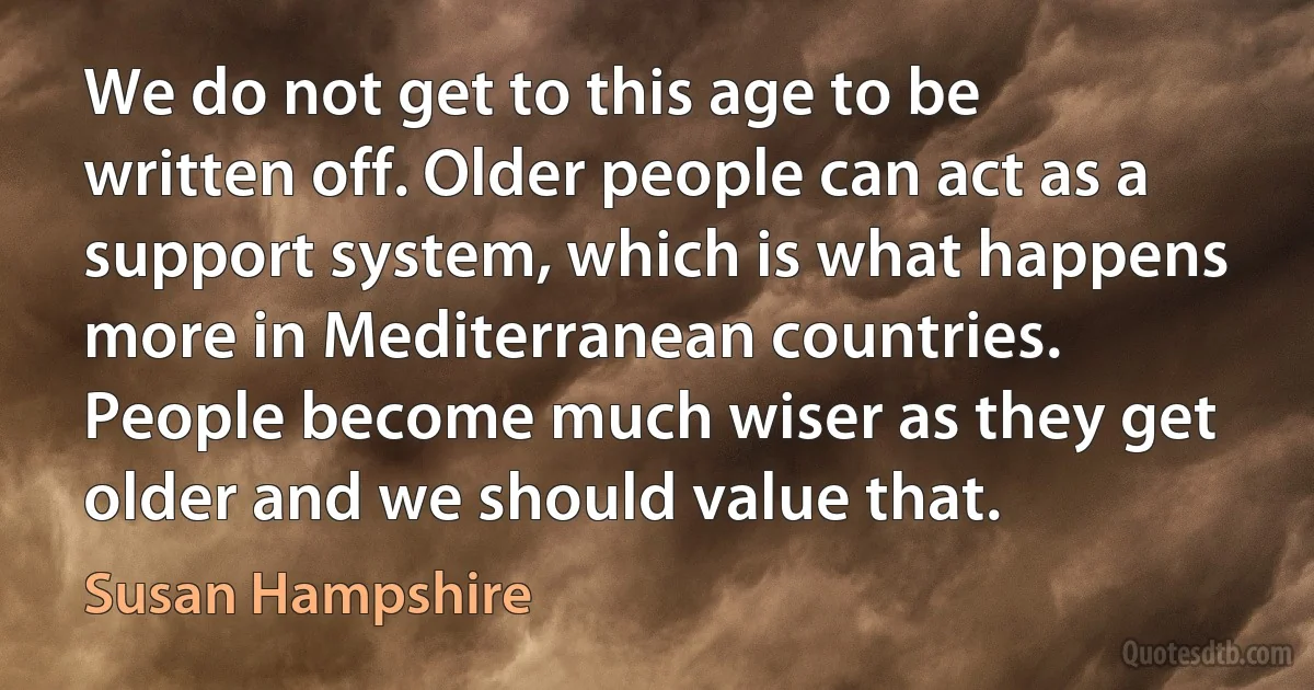 We do not get to this age to be written off. Older people can act as a support system, which is what happens more in Mediterranean countries. People become much wiser as they get older and we should value that. (Susan Hampshire)