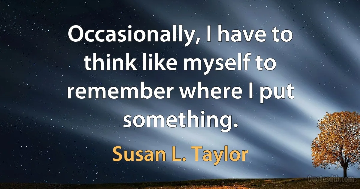 Occasionally, I have to think like myself to remember where I put something. (Susan L. Taylor)