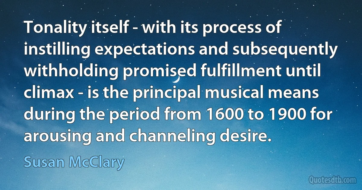 Tonality itself - with its process of instilling expectations and subsequently withholding promised fulfillment until climax - is the principal musical means during the period from 1600 to 1900 for arousing and channeling desire. (Susan McClary)