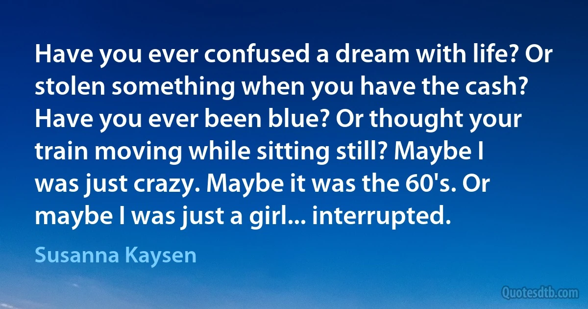 Have you ever confused a dream with life? Or stolen something when you have the cash? Have you ever been blue? Or thought your train moving while sitting still? Maybe I was just crazy. Maybe it was the 60's. Or maybe I was just a girl... interrupted. (Susanna Kaysen)