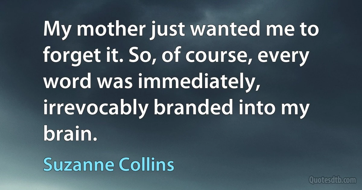 My mother just wanted me to forget it. So, of course, every word was immediately, irrevocably branded into my brain. (Suzanne Collins)