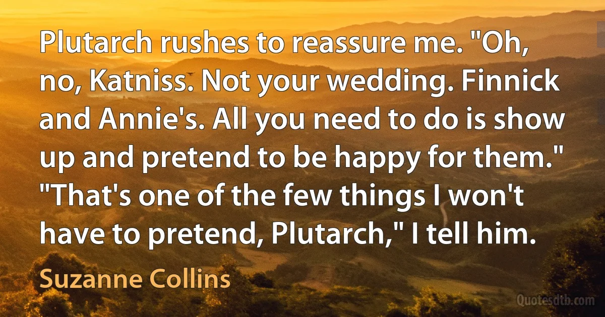 Plutarch rushes to reassure me. "Oh, no, Katniss. Not your wedding. Finnick and Annie's. All you need to do is show up and pretend to be happy for them."
"That's one of the few things I won't have to pretend, Plutarch," I tell him. (Suzanne Collins)