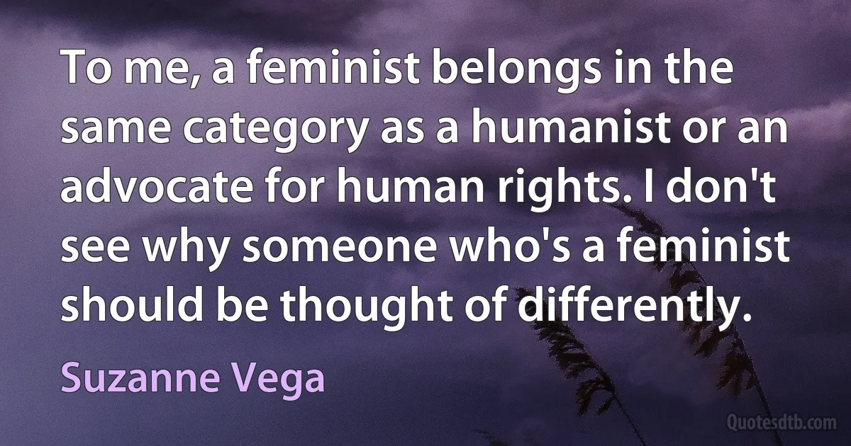 To me, a feminist belongs in the same category as a humanist or an advocate for human rights. I don't see why someone who's a feminist should be thought of differently. (Suzanne Vega)