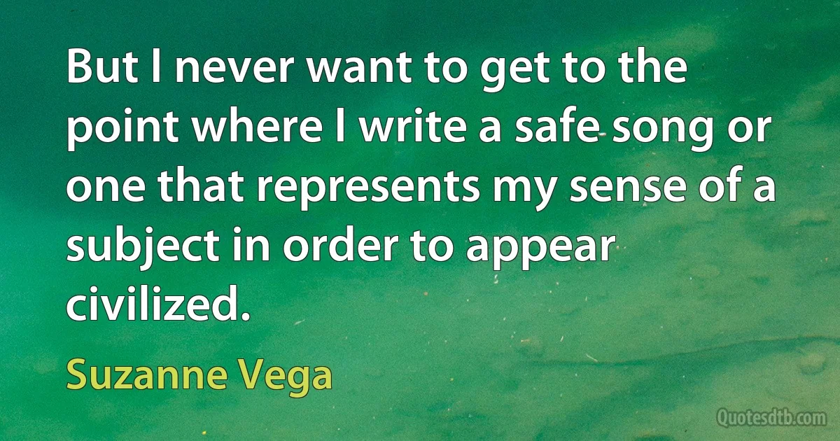 But I never want to get to the point where I write a safe song or one that represents my sense of a subject in order to appear civilized. (Suzanne Vega)