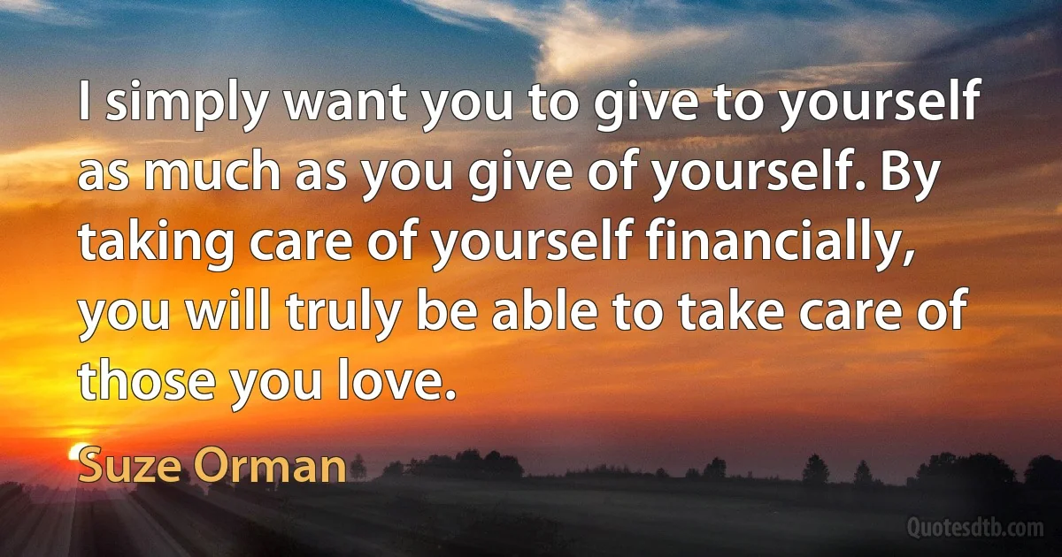 I simply want you to give to yourself as much as you give of yourself. By taking care of yourself financially, you will truly be able to take care of those you love. (Suze Orman)