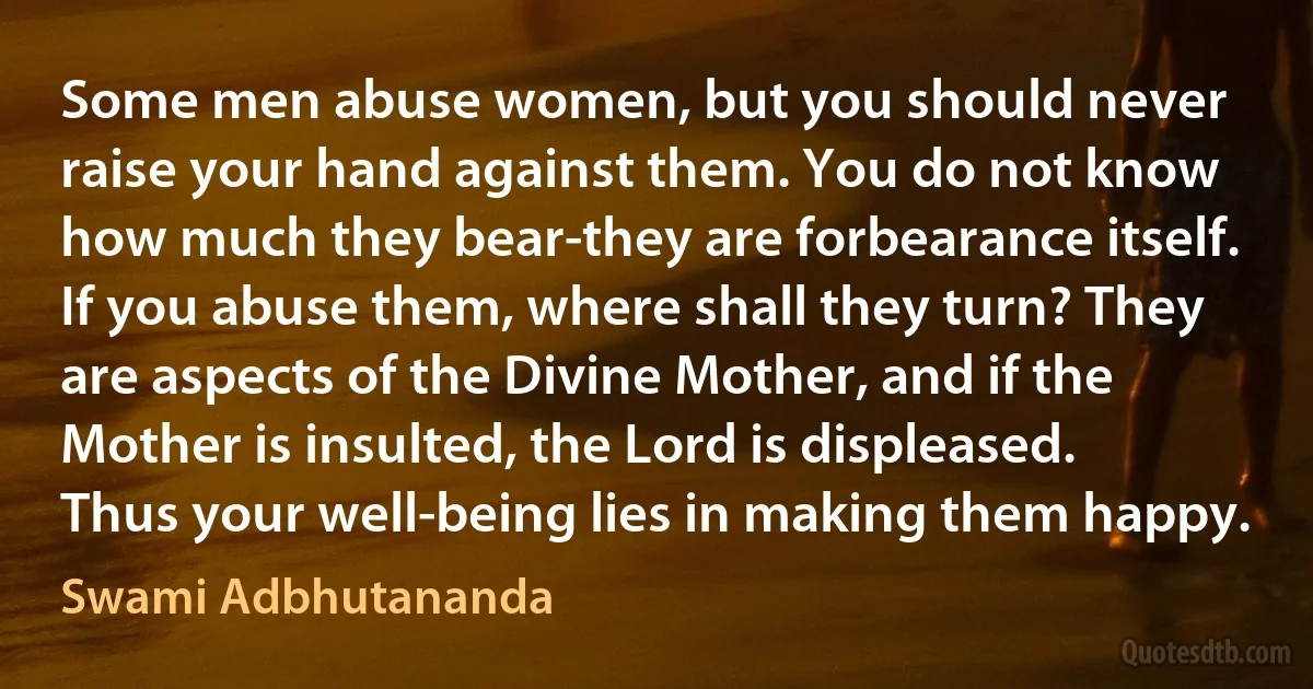 Some men abuse women, but you should never raise your hand against them. You do not know how much they bear-they are forbearance itself. If you abuse them, where shall they turn? They are aspects of the Divine Mother, and if the Mother is insulted, the Lord is displeased. Thus your well-being lies in making them happy. (Swami Adbhutananda)