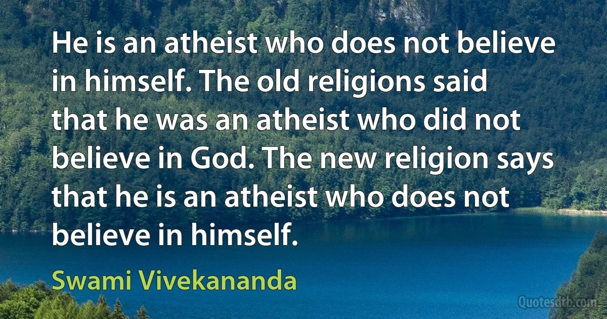 He is an atheist who does not believe in himself. The old religions said that he was an atheist who did not believe in God. The new religion says that he is an atheist who does not believe in himself. (Swami Vivekananda)