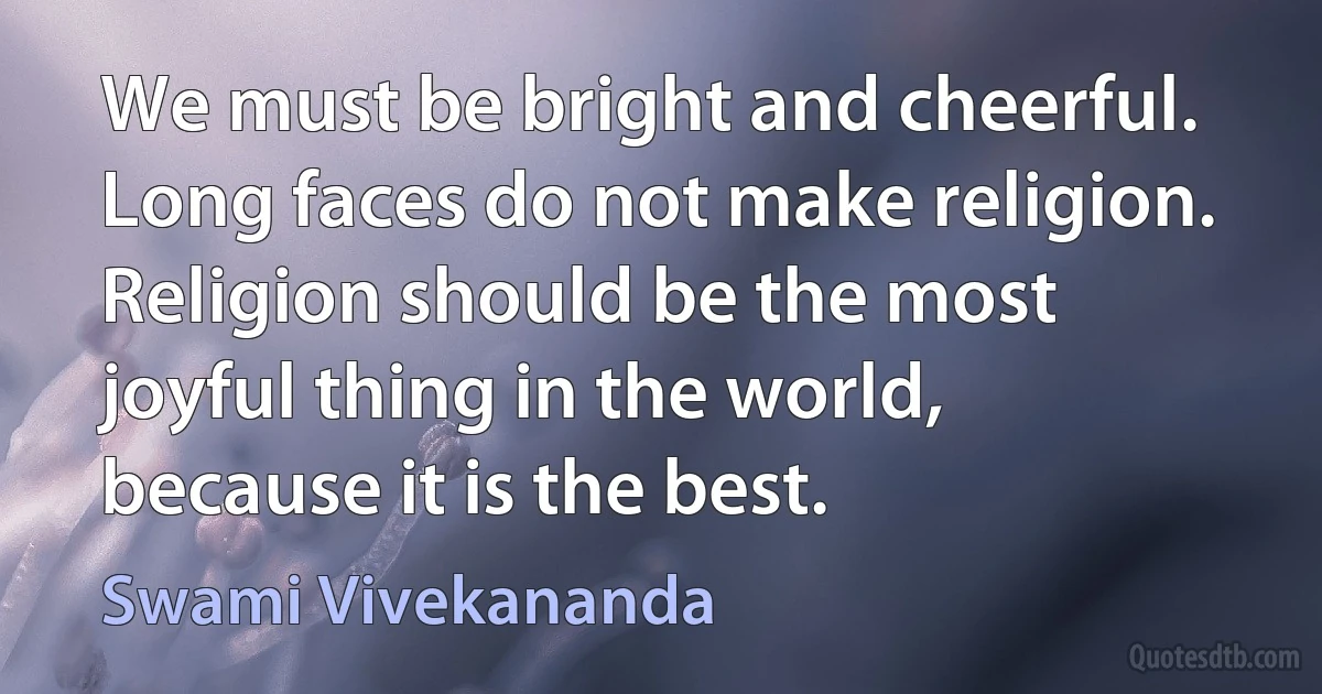 We must be bright and cheerful. Long faces do not make religion. Religion should be the most joyful thing in the world, because it is the best. (Swami Vivekananda)