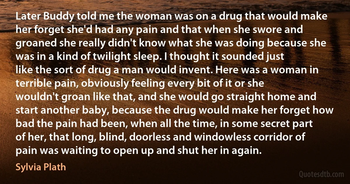 Later Buddy told me the woman was on a drug that would make her forget she'd had any pain and that when she swore and groaned she really didn't know what she was doing because she was in a kind of twilight sleep. I thought it sounded just like the sort of drug a man would invent. Here was a woman in terrible pain, obviously feeling every bit of it or she wouldn't groan like that, and she would go straight home and start another baby, because the drug would make her forget how bad the pain had been, when all the time, in some secret part of her, that long, blind, doorless and windowless corridor of pain was waiting to open up and shut her in again. (Sylvia Plath)