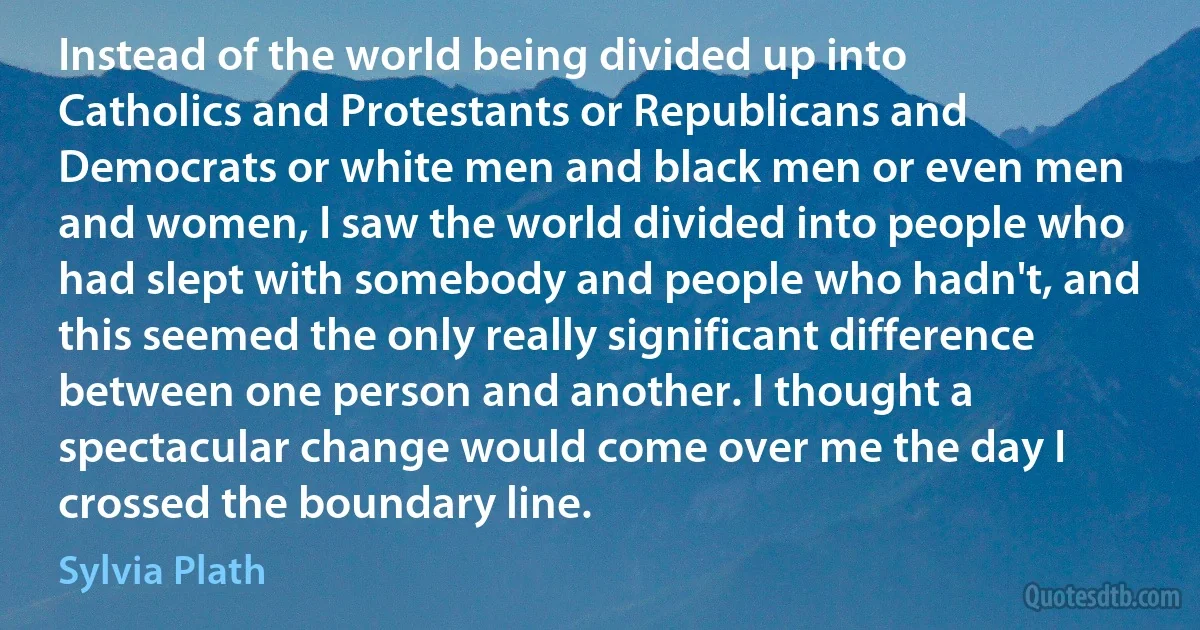 Instead of the world being divided up into Catholics and Protestants or Republicans and Democrats or white men and black men or even men and women, I saw the world divided into people who had slept with somebody and people who hadn't, and this seemed the only really significant difference between one person and another. I thought a spectacular change would come over me the day I crossed the boundary line. (Sylvia Plath)