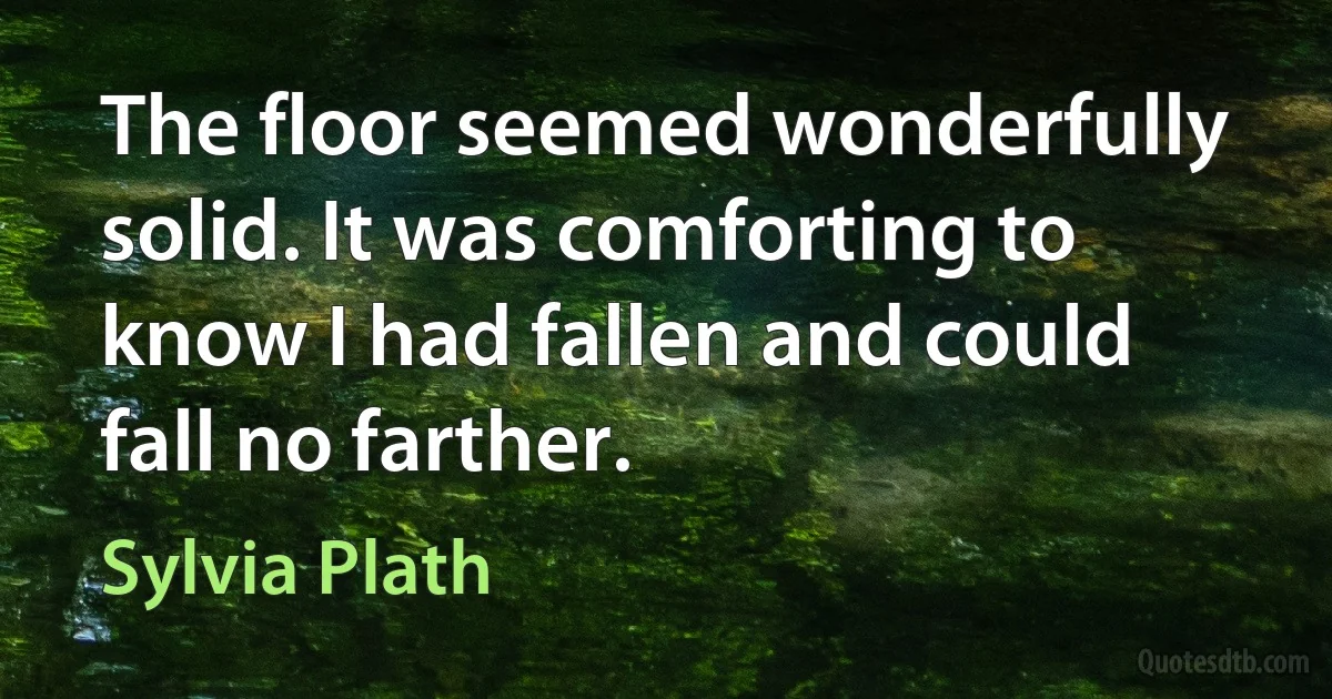 The floor seemed wonderfully solid. It was comforting to know I had fallen and could fall no farther. (Sylvia Plath)