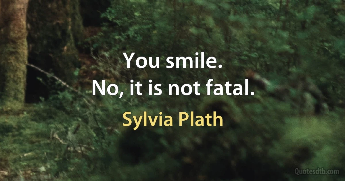 You smile.
No, it is not fatal. (Sylvia Plath)