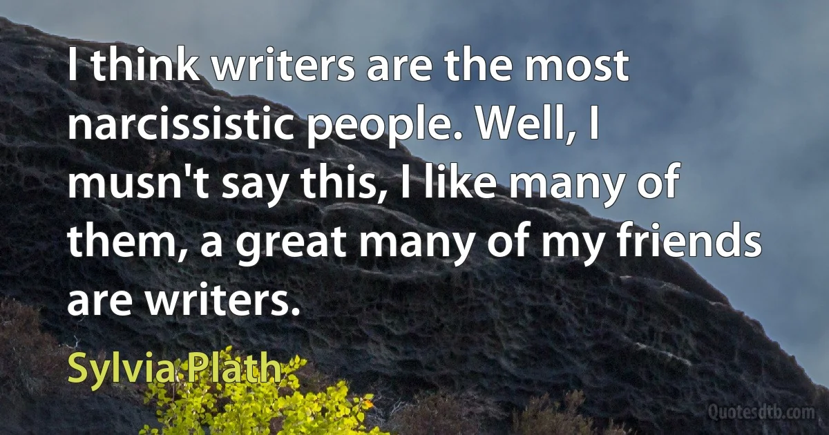 I think writers are the most narcissistic people. Well, I musn't say this, I like many of them, a great many of my friends are writers. (Sylvia Plath)