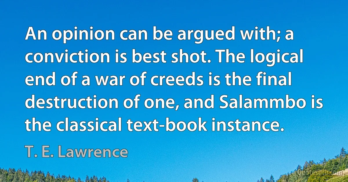 An opinion can be argued with; a conviction is best shot. The logical end of a war of creeds is the final destruction of one, and Salammbo is the classical text-book instance. (T. E. Lawrence)