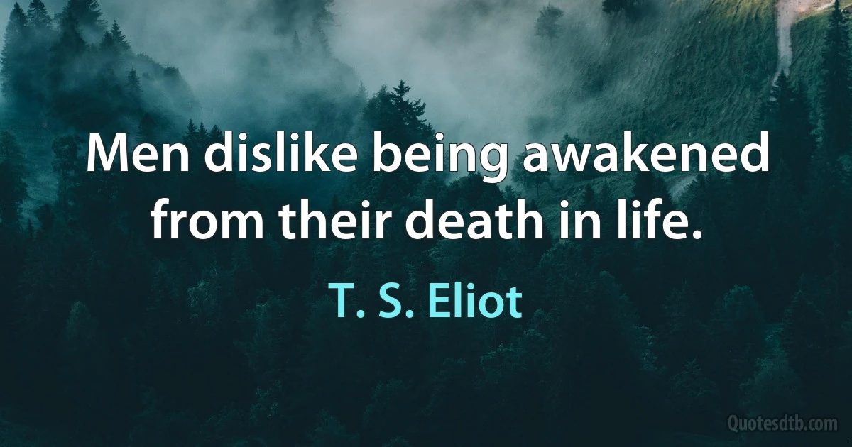 Men dislike being awakened from their death in life. (T. S. Eliot)