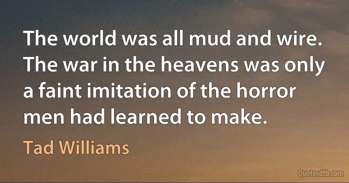 The world was all mud and wire. The war in the heavens was only a faint imitation of the horror men had learned to make. (Tad Williams)