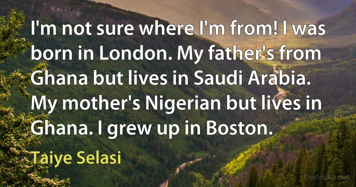 I'm not sure where I'm from! I was born in London. My father's from Ghana but lives in Saudi Arabia. My mother's Nigerian but lives in Ghana. I grew up in Boston. (Taiye Selasi)