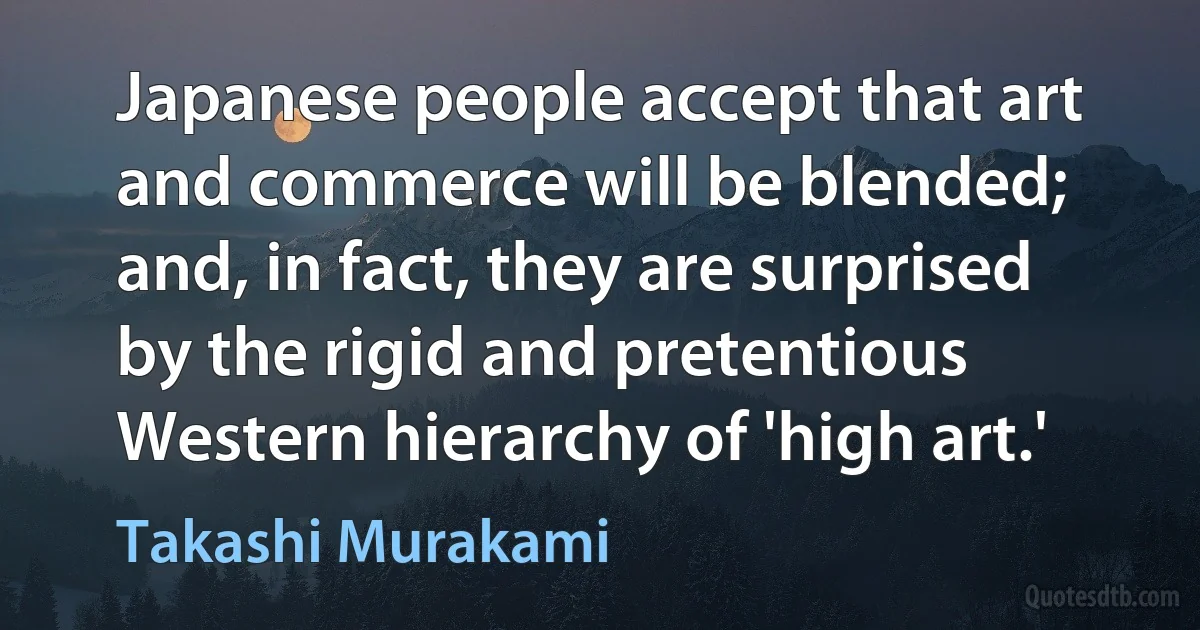 Japanese people accept that art and commerce will be blended; and, in fact, they are surprised by the rigid and pretentious Western hierarchy of 'high art.' (Takashi Murakami)