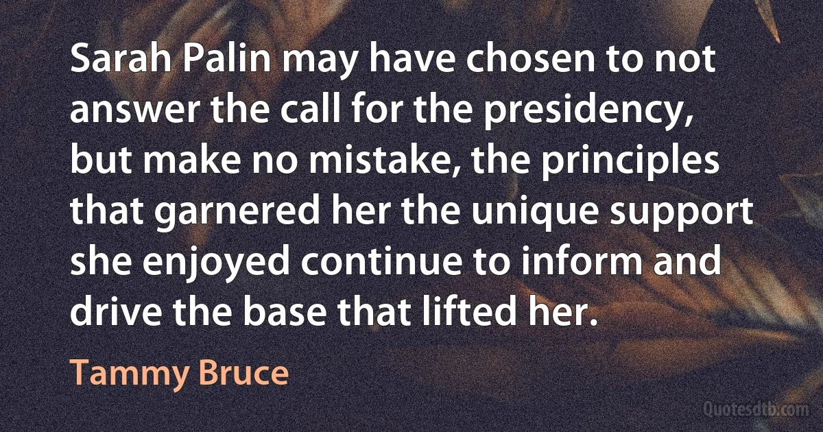 Sarah Palin may have chosen to not answer the call for the presidency, but make no mistake, the principles that garnered her the unique support she enjoyed continue to inform and drive the base that lifted her. (Tammy Bruce)