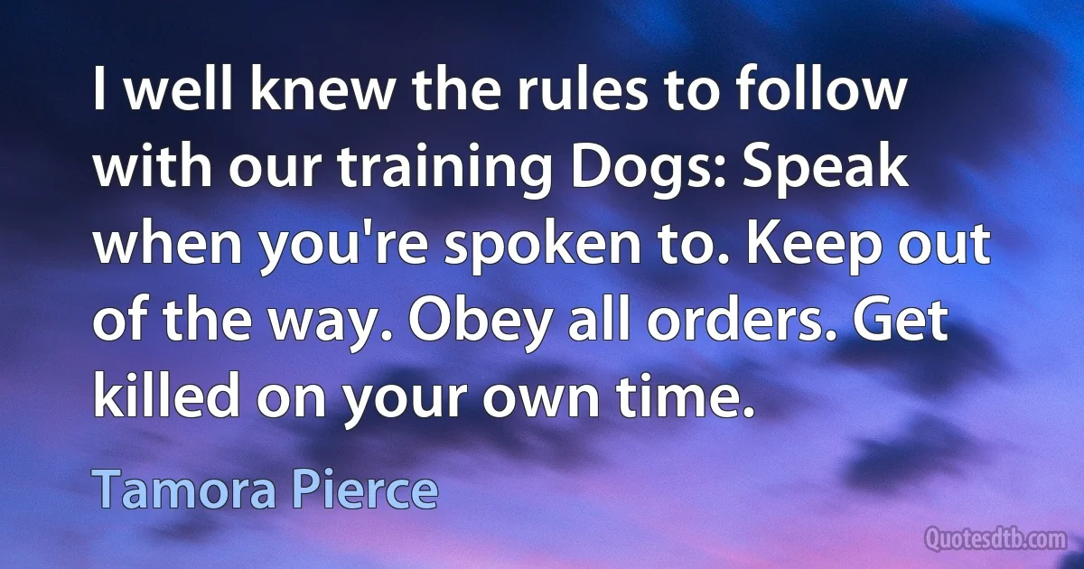 I well knew the rules to follow with our training Dogs: Speak when you're spoken to. Keep out of the way. Obey all orders. Get killed on your own time. (Tamora Pierce)