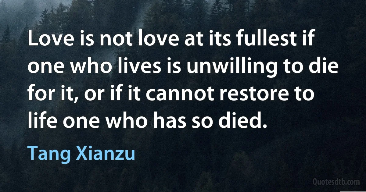 Love is not love at its fullest if one who lives is unwilling to die for it, or if it cannot restore to life one who has so died. (Tang Xianzu)