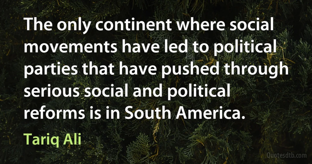 The only continent where social movements have led to political parties that have pushed through serious social and political reforms is in South America. (Tariq Ali)