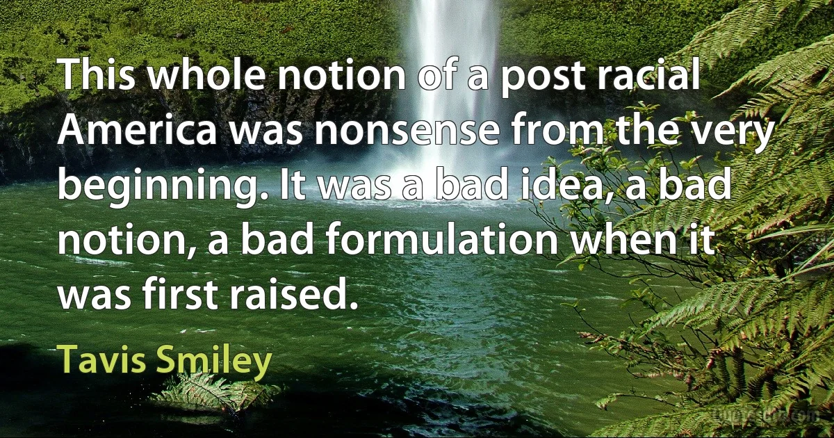 This whole notion of a post racial America was nonsense from the very beginning. It was a bad idea, a bad notion, a bad formulation when it was first raised. (Tavis Smiley)