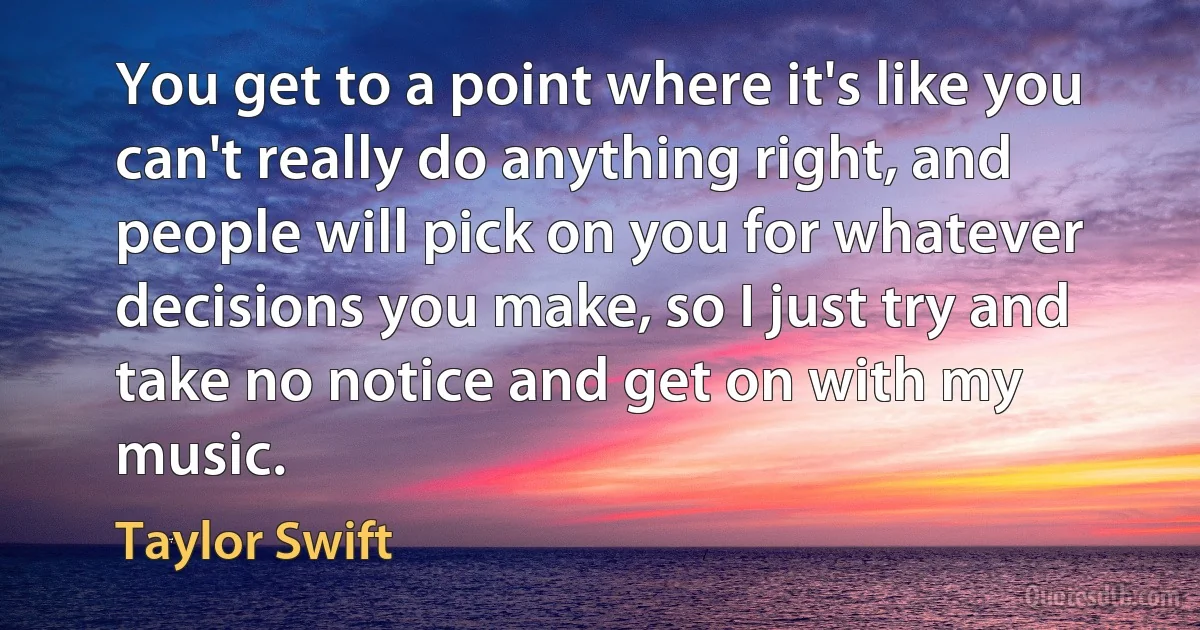 You get to a point where it's like you can't really do anything right, and people will pick on you for whatever decisions you make, so I just try and take no notice and get on with my music. (Taylor Swift)