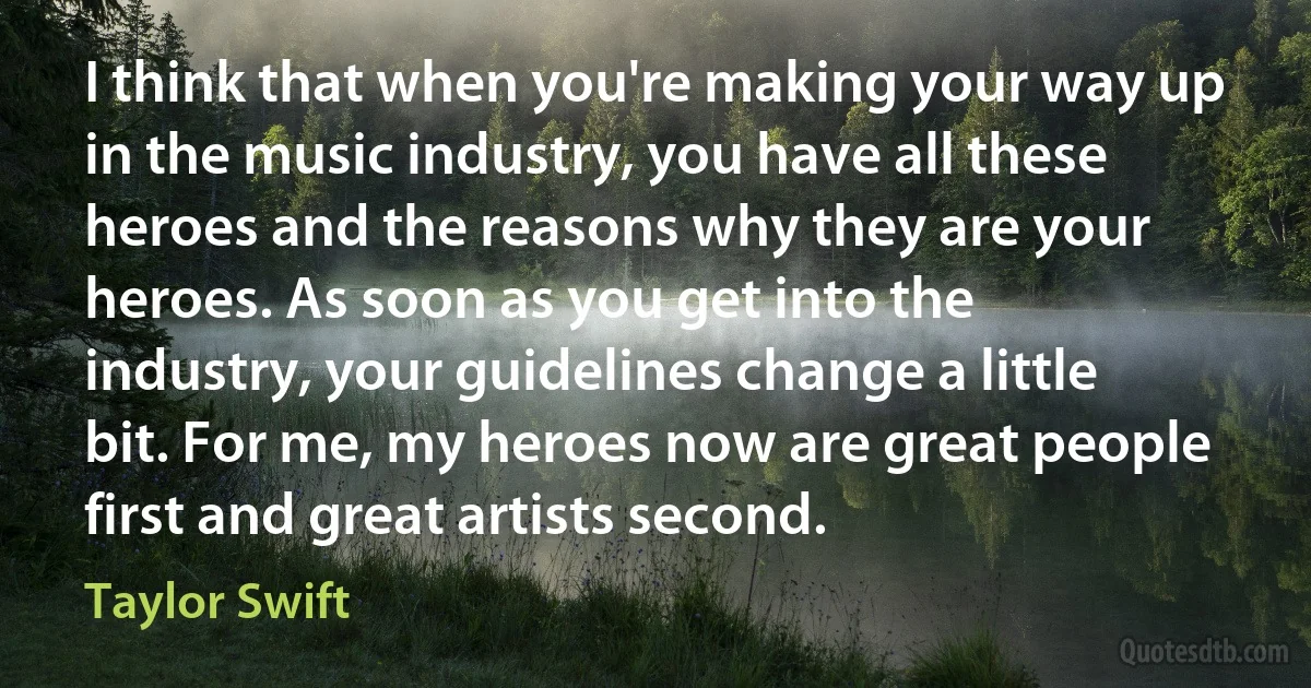 I think that when you're making your way up in the music industry, you have all these heroes and the reasons why they are your heroes. As soon as you get into the industry, your guidelines change a little bit. For me, my heroes now are great people first and great artists second. (Taylor Swift)