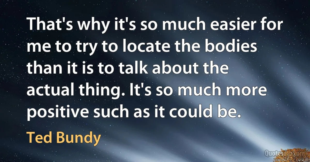 That's why it's so much easier for me to try to locate the bodies than it is to talk about the actual thing. It's so much more positive such as it could be. (Ted Bundy)