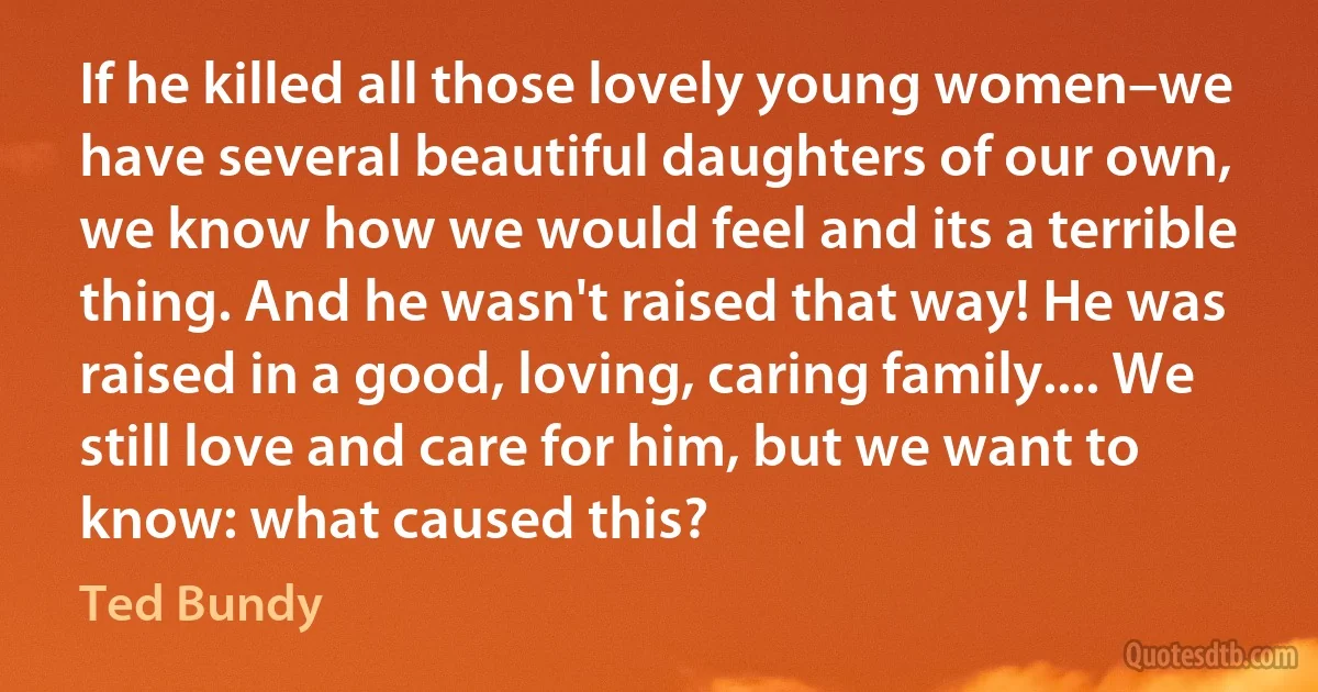 If he killed all those lovely young women–we have several beautiful daughters of our own, we know how we would feel and its a terrible thing. And he wasn't raised that way! He was raised in a good, loving, caring family.... We still love and care for him, but we want to know: what caused this? (Ted Bundy)